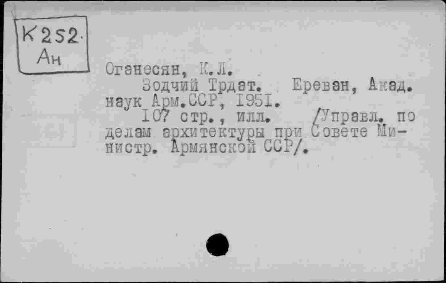 ﻿K2S2-Ан
Оганесян, К.Л,
Зодчий Трдат. Ереван, Акад, наук Арм.ССР, 1951.
107 стр., илл.	/У прав л. по
делай архитектуры при Совете Министр. Армянской ССР/.